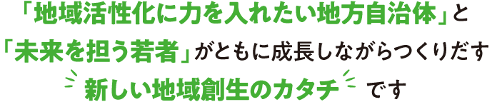 「地域活性化に力を入れたい地方自治体」と「未来を担う若者」がともに成長しながらつくりだす新しい地域創生のカタチです